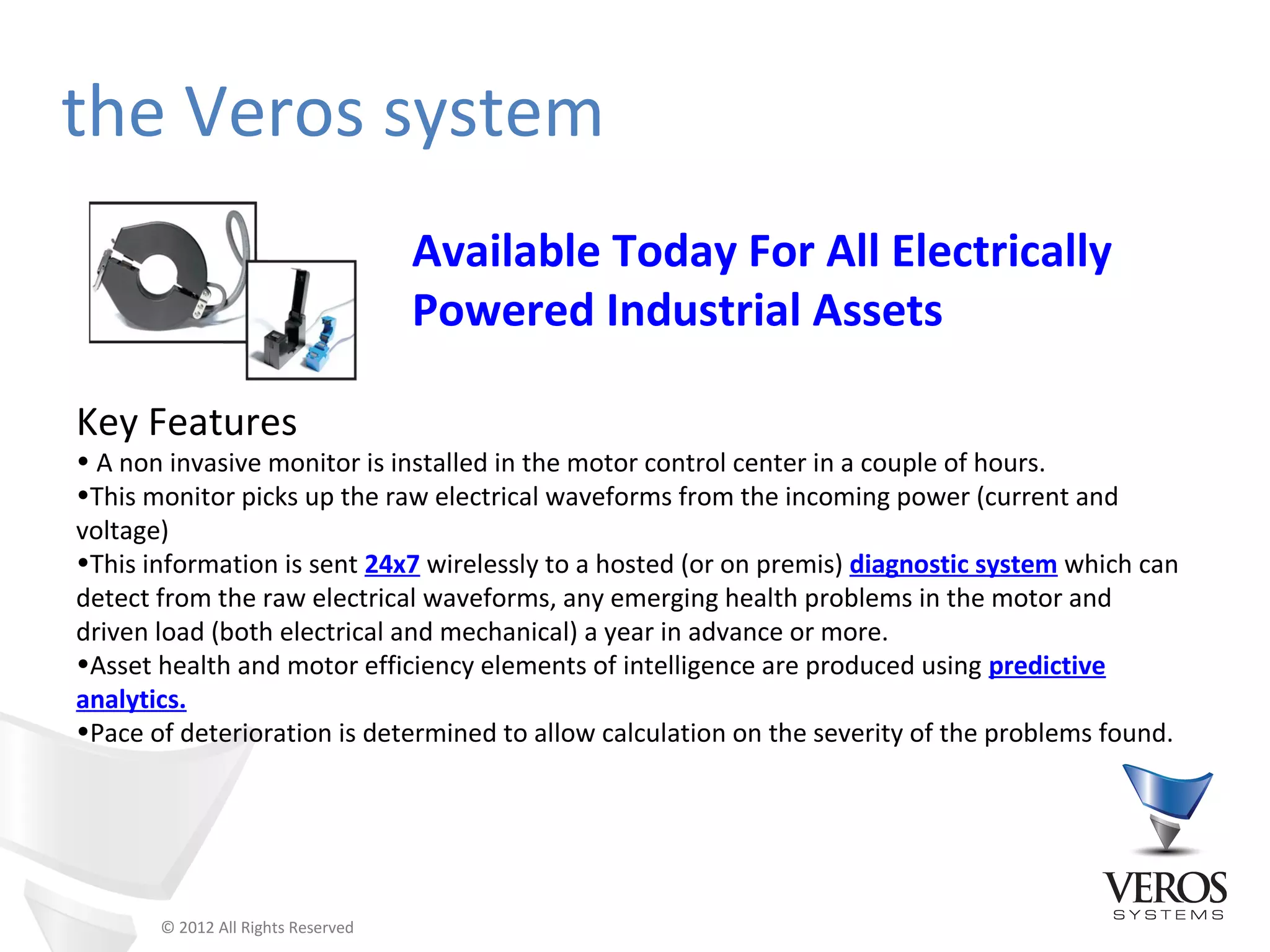 the Veros system
                                    Available Today For All Electrically
                                    Powered Industrial Assets

Key Features
• A non invasive monitor is installed in the motor control center in a couple of hours.
•This monitor picks up the raw electrical waveforms from the incoming power (current and
voltage)
•This information is sent 24x7 wirelessly to a hosted (or on premis) diagnostic system which can
detect from the raw electrical waveforms, any emerging health problems in the motor and
driven load (both electrical and mechanical) a year in advance or more.
•Asset health and motor efficiency elements of intelligence are produced using predictive
analytics.
•Pace of deterioration is determined to allow calculation on the severity of the problems found.




       © 2012 All Rights Reserved
 
