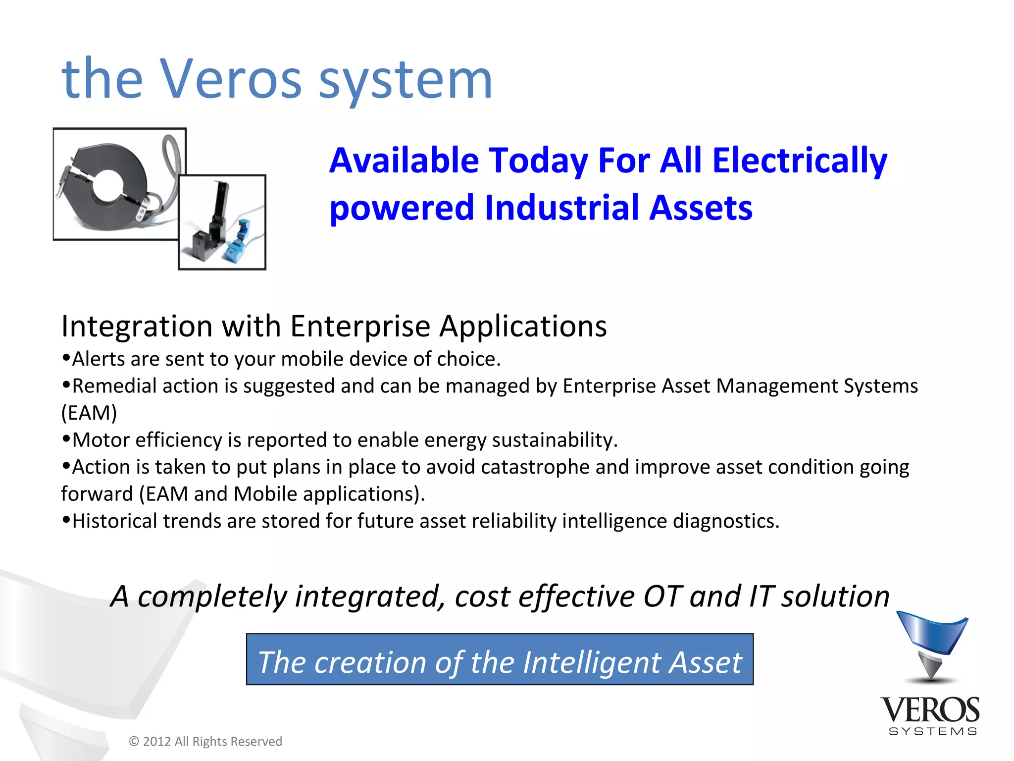 the Veros system
                                    Available Today For All Electrically
                                    powered Industrial Assets

Integration with Enterprise Applications
•Alerts are sent to your mobile device of choice.
•Remedial action is suggested and can be managed by Enterprise Asset Management Systems
(EAM)
•Motor efficiency is reported to enable energy sustainability.
•Action is taken to put plans in place to avoid catastrophe and improve asset condition going
forward (EAM and Mobile applications).
•Historical trends are stored for future asset reliability intelligence diagnostics.


     A completely integrated, cost effective OT and IT solution
                            The creation of the Intelligent Asset

       © 2012 All Rights Reserved
 
