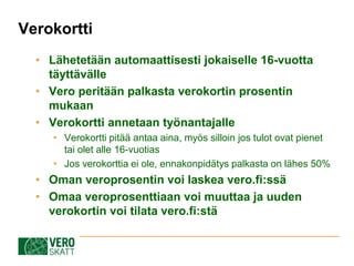 ? L?hetet??n automaattisesti jokaiselle 16-vuotta
t?ytt?v?lle
? Vero perit??n palkasta verokortin prosentin
mukaan
? Verokortti annetaan ty?nantajalle
? Verokortti pit?? antaa aina, my?s silloin jos tulot ovat pienet
tai olet alle 16-vuotias
? Jos verokorttia ei ole, ennakonpid?tys palkasta on l?hes 50%
? Oman veroprosentin voi laskea vero.fi:ss?
? Omaa veroprosenttiaan voi muuttaa ja uuden
verokortin voi tilata vero.fi:st?
Verokortti
 