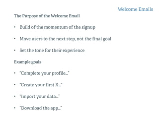 The Purpose of the Welcome Email
• Build of the momentum of the signup
• Move users to the next step, not the final goal
• Set the tone for their experience
Example goals
• “Complete your profile…”
• “Create your first X…”
• “Import your data…”
• “Download the app…”
Welcome Emails
 