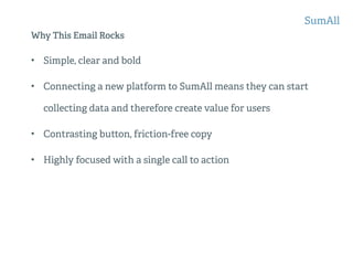 Why This Email Rocks
• Simple, clear and bold
• Connecting a new platform to SumAll means they can start
collecting data and therefore create value for users
• Contrasting button, friction-free copy
• Highly focused with a single call to action
SumAll
 
