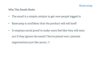 Why This Emails Rocks
• The email is a simple catalyst to get new people logged in
• Basecamp is confident that the product will sell itself
• It employs social proof to make users feel like they will miss
out if they ignore the email (“You’ve joined over 1,500,000
organizations just like yours…”)
Basecamp
 