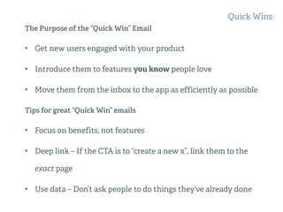 The Purpose of the “Quick Win” Email
• Get new users engaged with your product
• Introduce them to features you know people love
• Move them from the inbox to the app as efficiently as possible
Tips for great “Quick Win” emails
• Focus on benefits, not features
• Deep link – If the CTA is to “create a new x”, link them to the
exact page
• Use data – Don’t ask people to do things they’ve already done
Quick Wins
 