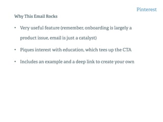 Why This Email Rocks
• Very useful feature (remember, onboarding is largely a
product issue, email is just a catalyst)
• Piques interest with education, which tees up the CTA
• Includes an example and a deep link to create your own
Pinterest
 