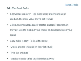 Why This Email Rocks
• Knowledge is power – the more users understand your
product, the more value they’ll get from it
• Getting users engaged early creates a habit of conversion –
they get used to clicking your emails and engaging with your
brand
• They make it easy – look at the copy:
• “Quick, guided training on your schedule”
• “free, live training”
• “variety of class times to accommodate you”
Raven Tools
 