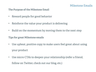 The Purpose of the Milestone Email
• Reward people for good behavior
• Reinforce the value your product is delivering
• Build on the momentum by moving them to the next step
Tips for great Milestone emails
• Use upbeat, positive copy to make users feel great about using
your product
• Use micro CTA’s to deepen your relationship (refer a friend,
follow on Twitter, check out our blog, etc.)
Milestone Emails
 