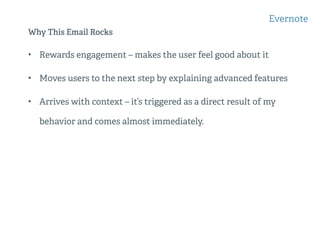 Why This Email Rocks
• Rewards engagement – makes the user feel good about it
• Moves users to the next step by explaining advanced features
• Arrives with context – it’s triggered as a direct result of my
behavior and comes almost immediately.
Evernote
 