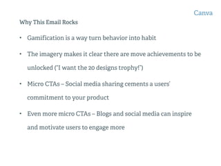 Why This Email Rocks
• Gamification is a way turn behavior into habit
• The imagery makes it clear there are move achievements to be
unlocked (“I want the 20 designs trophy!”)
• Micro CTAs – Social media sharing cements a users’
commitment to your product
• Even more micro CTAs – Blogs and social media can inspire
and motivate users to engage more
Canva
 