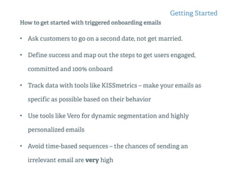 How to get started with triggered onboarding emails
• Ask customers to go on a second date, not get married.
• Define success and map out the steps to get users engaged,
committed and 100% onboard
• Track data with tools like KISSmetrics – make your emails as
specific as possible based on their behavior
• Use tools like Vero for dynamic segmentation and highly
personalized emails
• Avoid time-based sequences – the chances of sending an
irrelevant email are very high
Getting Started
 