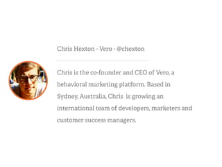 Chris Hexton - Vero - @chexton
Chris is the co-founder and CEO of Vero, a
behavioral marketing platform. Based in
Sydney, Australia, Chris is growing an
international team of developers, marketers and
customer success managers.
 