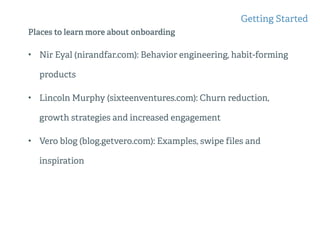 Places to learn more about onboarding
• Nir Eyal (nirandfar.com): Behavior engineering, habit-forming
products
• Lincoln Murphy (sixteenventures.com): Churn reduction,
growth strategies and increased engagement
• Vero blog (blog.getvero.com): Examples, swipe files and
inspiration
Getting Started
 