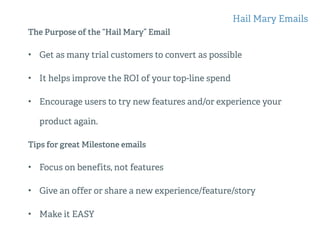 The Purpose of the “Hail Mary” Email
• Get as many trial customers to convert as possible
• It helps improve the ROI of your top-line spend
• Encourage users to try new features and/or experience your
product again.
Tips for great Milestone emails
• Focus on benefits, not features
• Give an offer or share a new experience/feature/story
• Make it EASY
Hail Mary Emails
 
