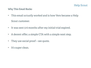 Why This Email Rocks
• This email actually worked and is how Vero became a Help
Scout customer.
• It was sent 5-6 months after my initial trial expired.
• A decent offer, a simple CTA with a simple next step.
• They use social proof – see quote.
• It’s super clean.
Help Scout
 