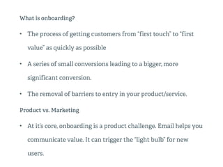 What is onboarding?
• The process of getting customers from “first touch” to “first
value” as quickly as possible
• A series of small conversions leading to a bigger, more
significant conversion.
• The removal of barriers to entry in your product/service.
Product vs. Marketing
• At it’s core, onboarding is a product challenge. Email helps you
communicate value. It can trigger the “light bulb” for new
users.
 