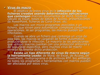 Virus de macro
El objetivo de estos virus es la infección de los
ficheros creados usando determinadas aplicaciones
que contengan macros: documentos de Word, hojas de
cálculo de Excel, bases de datos de Access, presentaciones
de PowerPoint, ficheros de Corel Draw, etc.
Las macros son micro-programas asociados a un
fichero, que sirven para automatizar complejos conjuntos de
operaciones. Al ser programas, las macros pueden ser
infectadas.
Cuando se abre un fichero que contenga un virus de
este tipo, las macros se cargarán de forma automática,
produciéndose la infección. La mayoría de las aplicaciones
que utilizan macros cuentan con una protección antivirus y
de seguridad específica, pero muchos virus de macro
sortean fácilmente dicha protección.
Existe un tipo diferente de virus de macro según
la herramienta usada: de Word, de Excel, de Access, de
PowerPoint, multiprograma o de archivos RTF. Sin embargo,
no todos los programas o herramientas con macros pueden
ser afectadas por estos virus.
 