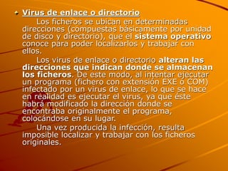 Virus de enlace o directorio
Los ficheros se ubican en determinadas
direcciones (compuestas básicamente por unidad
de disco y directorio), que el sistema operativo
conoce para poder localizarlos y trabajar con
ellos.
Los virus de enlace o directorio alteran las
direcciones que indican donde se almacenan
los ficheros. De este modo, al intentar ejecutar
un programa (fichero con extensión EXE o COM)
infectado por un virus de enlace, lo que se hace
en realidad es ejecutar el virus, ya que éste
habrá modificado la dirección donde se
encontraba originalmente el programa,
colocándose en su lugar.
Una vez producida la infección, resulta
imposible localizar y trabajar con los ficheros
originales.
 