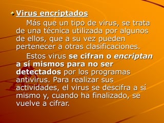 Virus encriptados
Más que un tipo de virus, se trata
de una técnica utilizada por algunos
de ellos, que a su vez pueden
pertenecer a otras clasificaciones.
Estos virus se cifran o encriptan
a sí mismos para no ser
detectados por los programas
antivirus. Para realizar sus
actividades, el virus se descifra a sí
mismo y, cuando ha finalizado, se
vuelve a cifrar.
 