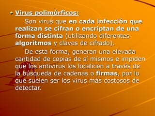 Virus polimórficos:
Son virus que en cada infección que
realizan se cifran o encriptan de una
forma distinta (utilizando diferentes
algoritmos y claves de cifrado).
De esta forma, generan una elevada
cantidad de copias de sí mismos e impiden
que los antivirus los localicen a través de
la búsqueda de cadenas o firmas, por lo
que suelen ser los virus más costosos de
detectar.
 