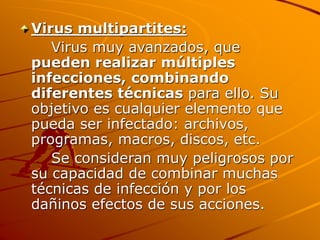 Virus multipartites:
Virus muy avanzados, que
pueden realizar múltiples
infecciones, combinando
diferentes técnicas para ello. Su
objetivo es cualquier elemento que
pueda ser infectado: archivos,
programas, macros, discos, etc.
Se consideran muy peligrosos por
su capacidad de combinar muchas
técnicas de infección y por los
dañinos efectos de sus acciones.
 