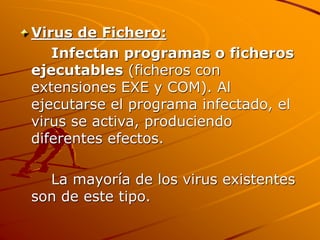 Virus de Fichero:
Infectan programas o ficheros
ejecutables (ficheros con
extensiones EXE y COM). Al
ejecutarse el programa infectado, el
virus se activa, produciendo
diferentes efectos.
La mayoría de los virus existentes
son de este tipo.
 