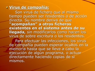 Virus de compañía:
Son virus de fichero que al mismo
tiempo pueden ser residentes o de acción
directa. Su nombre deriva de que
"acompañan" a otros ficheros
existentes en el sistema antes de su
llegada, sin modificarlos como hacen los
virus de sobre escritura o los residentes.
Para efectuar las infecciones, los virus
de compañía pueden esperar ocultos en la
memoria hasta que se lleve a cabo la
ejecución de algún programa, o actuar
directamente haciendo copias de sí
mismos.
 