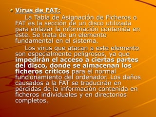 Virus de FAT:
La Tabla de Asignación de Ficheros o
FAT es la sección de un disco utilizada
para enlazar la información contenida en
éste. Se trata de un elemento
fundamental en el sistema.
Los virus que atacan a este elemento
son especialmente peligrosos, ya que
impedirán el acceso a ciertas partes
del disco, donde se almacenan los
ficheros críticos para el normal
funcionamiento del ordenador. Los daños
causados a la FAT se traducirán en
pérdidas de la información contenida en
ficheros individuales y en directorios
completos.
 