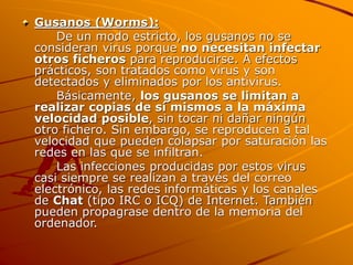 Gusanos (Worms):
De un modo estricto, los gusanos no se
consideran virus porque no necesitan infectar
otros ficheros para reproducirse. A efectos
prácticos, son tratados como virus y son
detectados y eliminados por los antivirus.
Básicamente, los gusanos se limitan a
realizar copias de sí mismos a la máxima
velocidad posible, sin tocar ni dañar ningún
otro fichero. Sin embargo, se reproducen a tal
velocidad que pueden colapsar por saturación las
redes en las que se infiltran.
Las infecciones producidas por estos virus
casi siempre se realizan a través del correo
electrónico, las redes informáticas y los canales
de Chat (tipo IRC o ICQ) de Internet. También
pueden propagrase dentro de la memoria del
ordenador.
 