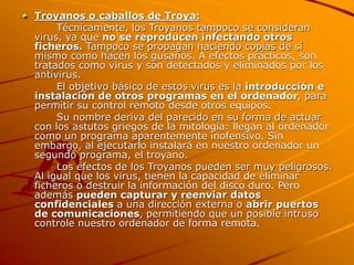 Troyanos o caballos de Troya:
Técnicamente, los Troyanos tampoco se consideran
virus, ya que no se reproducen infectando otros
ficheros. Tampoco se propagan haciendo copias de sí
mismo como hacen los gusanos. A efectos prácticos, son
tratados como virus y son detectados y eliminados por los
antivirus.
El objetivo básico de estos virus es la introducción e
instalación de otros programas en el ordenador, para
permitir su control remoto desde otros equipos.
Su nombre deriva del parecido en su forma de actuar
con los astutos griegos de la mitología: llegan al ordenador
como un programa aparentemente inofensivo. Sin
embargo, al ejecutarlo instalará en nuestro ordenador un
segundo programa, el troyano.
Los efectos de los Troyanos pueden ser muy peligrosos.
Al igual que los virus, tienen la capacidad de eliminar
ficheros o destruir la información del disco duro. Pero
además pueden capturar y reenviar datos
confidenciales a una dirección externa o abrir puertos
de comunicaciones, permitiendo que un posible intruso
controle nuestro ordenador de forma remota.
 