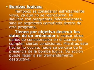Bombas lógicas:
Tampoco se consideran estrictamente
virus, ya que no se reproducen. Ni
siquiera son programas independientes,
sino un segmento camuflado dentro de
otro programa.
Tienen por objetivo destruir los
datos de un ordenador o causar otros
daños de consideración en él cuando se
cumplen ciertas condiciones. Mientras este
hecho no ocurre, nadie se percata de la
presencia de la bomba lógica. Su acción
puede llegar a ser tremendamente
destructiva.
 