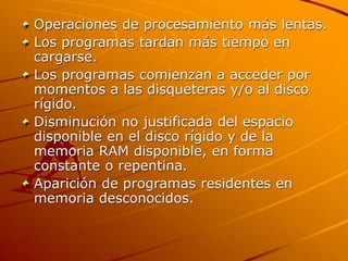 Operaciones de procesamiento más lentas.
Los programas tardan más tiempo en
cargarse.
Los programas comienzan a acceder por
momentos a las disqueteras y/o al disco
rígido.
Disminución no justificada del espacio
disponible en el disco rígido y de la
memoria RAM disponible, en forma
constante o repentina.
Aparición de programas residentes en
memoria desconocidos.
 