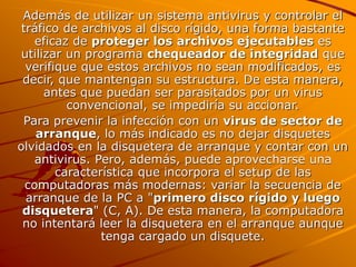 Además de utilizar un sistema antivirus y controlar el
tráfico de archivos al disco rígido, una forma bastante
eficaz de proteger los archivos ejecutables es
utilizar un programa chequeador de integridad que
verifique que estos archivos no sean modificados, es
decir, que mantengan su estructura. De esta manera,
antes que puedan ser parasitados por un virus
convencional, se impediría su accionar.
Para prevenir la infección con un virus de sector de
arranque, lo más indicado es no dejar disquetes
olvidados en la disquetera de arranque y contar con un
antivirus. Pero, además, puede aprovecharse una
característica que incorpora el setup de las
computadoras más modernas: variar la secuencia de
arranque de la PC a "primero disco rígido y luego
disquetera" (C, A). De esta manera, la computadora
no intentará leer la disquetera en el arranque aunque
tenga cargado un disquete.
 