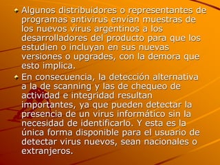 Algunos distribuidores o representantes de
programas antivirus envían muestras de
los nuevos virus argentinos a los
desarrolladores del producto para que los
estudien o incluyan en sus nuevas
versiones o upgrades, con la demora que
esto implica.
En consecuencia, la detección alternativa
a la de scanning y las de chequeo de
actividad e integridad resultan
importantes, ya que pueden detectar la
presencia de un virus informático sin la
necesidad de identificarlo. Y esta es la
única forma disponible para el usuario de
detectar virus nuevos, sean nacionales o
extranjeros.
 