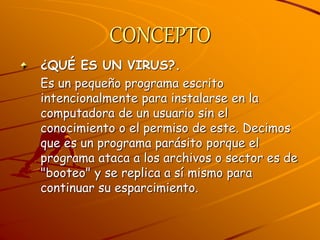 CONCEPTO
¿QUÉ ES UN VIRUS?.
Es un pequeño programa escrito
intencionalmente para instalarse en la
computadora de un usuario sin el
conocimiento o el permiso de este. Decimos
que es un programa parásito porque el
programa ataca a los archivos o sector es de
"booteo" y se replica a sí mismo para
continuar su esparcimiento.
 
