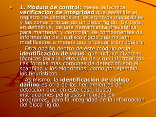 1. Módulo de control: posee la técnica
verificación de integridad que posibilita el
registro de cambios en los archivos ejecutables
y las zonas críticas de un disco rígido. Se trata,
en definitiva, de una herramienta preventiva
para mantener y controlar los componentes de
información de un disco rígido que no son
modificados a menos que el usuario lo requiera.
Otra opción dentro de este módulo es la
identificación de virus, que incluye diversas
técnicas para la detección de virus informáticos.
Las formas más comunes de detección son el
scanning y los algoritmos, como por ejemplo,
los heurísticos.
Asimismo, la identificación de código
dañino es otra de las herramientas de
detección que, en este caso, busca
instrucciones peligrosas incluidas en
programas, para la integridad de la información
del disco rígido.
 