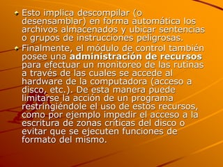 Esto implica descompilar (o
desensamblar) en forma automática los
archivos almacenados y ubicar sentencias
o grupos de instrucciones peligrosas.
Finalmente, el módulo de control también
posee una administración de recursos
para efectuar un monitoreo de las rutinas
a través de las cuales se accede al
hardware de la computadora (acceso a
disco, etc.). De esta manera puede
limitarse la acción de un programa
restringiéndole el uso de estos recursos,
como por ejemplo impedir el acceso a la
escritura de zonas críticas del disco o
evitar que se ejecuten funciones de
formato del mismo.
 
