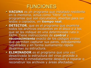 FUNCIONES
VACUNA es un programa que instalado residente
en la memoria, actúa como "filtro" de los
programas que son ejecutados, abiertos para ser
leídos o copiados, en tiempo real.
DETECTOR, que es el programa que examina
todos los archivos existentes en el disco o a los
que se les indique en una determinada ruta o
PATH. Tiene instrucciones de control y
reconocimiento exacto de los códigos virales
que permiten capturar sus pares, debidamente
registrados y en forma sumamente rápida
desarman su estructura.
ELIMINADOR es el programa que una vez
desactivada la estructura del virus procede a
eliminarlo e inmediatamente después a reparar o
reconstruir los archivos y áreas afectadas.
 