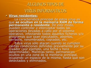 ALGUNOS TIPOS DE
VIRUS INFORMATICOS
Virus residentes:
La característica principal de estos virus es
que se ocultan en la memoria RAM de forma
permanente o residente. De este modo,
pueden controlar e interceptar todas las
operaciones llevadas a cabo por el sistema
operativo, infectando todos aquellos ficheros y/o
programas que sean ejecutados, abiertos,
cerrados, renombrados, copiados, etc.
Estos virus sólo atacan cuando se cumplen
ciertas condiciones definidas previamente por su
creador (por ejemplo, una fecha y hora
determinada). Mientras tanto, permanecen
ocultos en una zona de la memoria principal,
ocupando un espacio de la misma, hasta que son
detectados y eliminados.
 