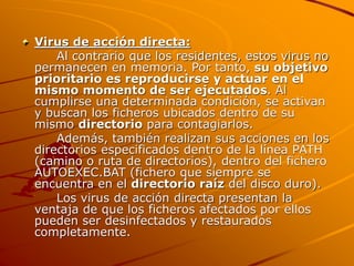 Virus de acción directa:
Al contrario que los residentes, estos virus no
permanecen en memoria. Por tanto, su objetivo
prioritario es reproducirse y actuar en el
mismo momento de ser ejecutados. Al
cumplirse una determinada condición, se activan
y buscan los ficheros ubicados dentro de su
mismo directorio para contagiarlos.
Además, también realizan sus acciones en los
directorios especificados dentro de la línea PATH
(camino o ruta de directorios), dentro del fichero
AUTOEXEC.BAT (fichero que siempre se
encuentra en el directorio raíz del disco duro).
Los virus de acción directa presentan la
ventaja de que los ficheros afectados por ellos
pueden ser desinfectados y restaurados
completamente.
 