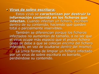 Virus de sobre escritura:
Estos virus se caracterizan por destruir la
información contenida en los ficheros que
infectan. Cuando infectan un fichero, escriben
dentro de su contenido, haciendo que queden
total o parcialmente inservibles.
También se diferencian porque los ficheros
infectados no aumentan de tamaño, a no ser que
el virus ocupe más espacio que el propio fichero
(esto se debe a que se colocan encima del fichero
infectado, en vez de ocultarse dentro del mismo).
La única forma de limpiar un fichero infectado
por un virus de sobre escritura es borrarlo,
perdiéndose su contenido.
 