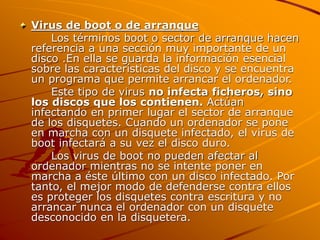 Virus de boot o de arranque
Los términos boot o sector de arranque hacen
referencia a una sección muy importante de un
disco .En ella se guarda la información esencial
sobre las características del disco y se encuentra
un programa que permite arrancar el ordenador.
Este tipo de virus no infecta ficheros, sino
los discos que los contienen. Actúan
infectando en primer lugar el sector de arranque
de los disquetes. Cuando un ordenador se pone
en marcha con un disquete infectado, el virus de
boot infectará a su vez el disco duro.
Los virus de boot no pueden afectar al
ordenador mientras no se intente poner en
marcha a éste último con un disco infectado. Por
tanto, el mejor modo de defenderse contra ellos
es proteger los disquetes contra escritura y no
arrancar nunca el ordenador con un disquete
desconocido en la disquetera.
 