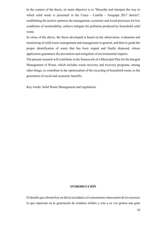 10
In the context of the thesis, its main objective is to "Describe and interpret the way in
which solid waste is presented in the Uraca - Castilla - Arequipa 2017 district",
establishing the need to optimize the management, economic and social processes for low
conditions of sustainability, achieve mitigate the pollution produced by household solid
waste.
In virtue of the above, the thesis developed is based on the observation, evaluation and
monitoring of solid waste management and management in general, and then to guide the
proper identification of waste that has been reaped and finally disposed, whose
application guarantees the prevention and mitigation of environmental impacts.
The present research will contribute in the framework of a Municipal Plan for the Integral
Management of Waste, which includes waste recovery and recovery programs, among
other things, to contribute to the optimization of the recycling of household waste, to the
generation of social and economic benefits.
Key words: Solid Waste Management and regulations.
INTRODUCCIÓN
El desafío que afronta hoy en día la sociedad es el consumismo innecesario de los recursos
lo que repercute en la generación de residuos sólidos y este a su vez genera una gran
 