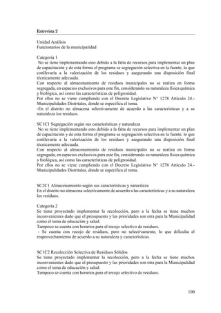 100
Entrevista 2
Unidad Análisis
Funcionarios de la municipalidad
Categoría 1
No se tiene implementando esto debido a la falta de recursos para implementar un plan
de capacitación y de esta forma el programa se segregación selectiva en la fuente, lo que
conllevaría a la valorización de los residuos y asegurando una disposición final
técnicamente adecuada.
Con respecto al almacenamiento de residuos municipales no se realiza en forma
segregada, en espacios exclusivos para este fin, considerando su naturaleza física química
y biológica, así como las características de peligrosidad.
Por ellos no se viene cumpliendo con el Decreto Legislativo N° 1278 Artículo 24.-
Municipalidades Distritales, donde se especifica el tema.
-En el distrito no almacena selectivamente de acuerdo a las características y a su
naturaleza los residuos.
SC1C1 Segregación según sus características y naturaleza
No se tiene implementando esto debido a la falta de recursos para implementar un plan
de capacitación y de esta forma el programa se segregación selectiva en la fuente, lo que
conllevaría a la valorización de los residuos y asegurando una disposición final
técnicamente adecuada.
Con respecto al almacenamiento de residuos municipales no se realiza en forma
segregada, en espacios exclusivos para este fin, considerando su naturaleza física química
y biológica, así como las características de peligrosidad.
Por ellos no se viene cumpliendo con el Decreto Legislativo N° 1278 Artículo 24.-
Municipalidades Distritales, donde se especifica el tema.
SC2C1 Almacenamiento según sus características y naturaleza
En el distrito no almacena selectivamente de acuerdo a las características y a su naturaleza
los residuos.
Categoría 2
Se tiene proyectado implementar la recolección, pero a la fecha se tiene muchos
inconvenientes dado que el presupuesto y las prioridades son otra para la Municipalidad
como el tema de educación y salud.
Tampoco se cuenta con horarios para el recojo selectivo de residuos.
- Se cuenta con recojo de residuos, pero no selectivamente, lo que dificulta el
reaprovechamiento de acuerdo a su naturaleza y características.
SC1C2 Recolección Selectiva de Residuos Sólidos
Se tiene proyectado implementar la recolección, pero a la fecha se tiene muchos
inconvenientes dado que el presupuesto y las prioridades son otra para la Municipalidad
como el tema de educación y salud.
Tampoco se cuenta con horarios para el recojo selectivo de residuos.
 