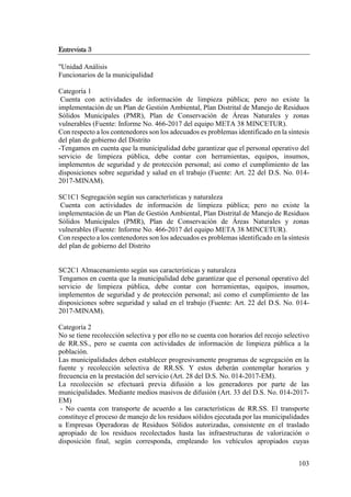 103
Entrevista 3
"Unidad Análisis
Funcionarios de la municipalidad
Categoría 1
Cuenta con actividades de información de limpieza pública; pero no existe la
implementación de un Plan de Gestión Ambiental, Plan Distrital de Manejo de Residuos
Sólidos Municipales (PMR), Plan de Conservación de Áreas Naturales y zonas
vulnerables (Fuente: Informe No. 466-2017 del equipo META 38 MINCETUR).
Con respecto a los contenedores son los adecuados es problemas identificado en la síntesis
del plan de gobierno del Distrito
-Tengamos en cuenta que la municipalidad debe garantizar que el personal operativo del
servicio de limpieza pública, debe contar con herramientas, equipos, insumos,
implementos de seguridad y de protección personal; así como el cumplimiento de las
disposiciones sobre seguridad y salud en el trabajo (Fuente: Art. 22 del D.S. No. 014-
2017-MINAM).
SC1C1 Segregación según sus características y naturaleza
Cuenta con actividades de información de limpieza pública; pero no existe la
implementación de un Plan de Gestión Ambiental, Plan Distrital de Manejo de Residuos
Sólidos Municipales (PMR), Plan de Conservación de Áreas Naturales y zonas
vulnerables (Fuente: Informe No. 466-2017 del equipo META 38 MINCETUR).
Con respecto a los contenedores son los adecuados es problemas identificado en la síntesis
del plan de gobierno del Distrito
SC2C1 Almacenamiento según sus características y naturaleza
Tengamos en cuenta que la municipalidad debe garantizar que el personal operativo del
servicio de limpieza pública, debe contar con herramientas, equipos, insumos,
implementos de seguridad y de protección personal; así como el cumplimiento de las
disposiciones sobre seguridad y salud en el trabajo (Fuente: Art. 22 del D.S. No. 014-
2017-MINAM).
Categoría 2
No se tiene recolección selectiva y por ello no se cuenta con horarios del recojo selectivo
de RR.SS., pero se cuenta con actividades de información de limpieza pública a la
población.
Las municipalidades deben establecer progresivamente programas de segregación en la
fuente y recolección selectiva de RR.SS. Y estos deberán contemplar horarios y
frecuencia en la prestación del servicio (Art. 28 del D.S. No. 014-2017-EM).
La recolección se efectuará previa difusión a los generadores por parte de las
municipalidades. Mediante medios masivos de difusión (Art. 33 del D.S. No. 014-2017-
EM)
- No cuenta con transporte de acuerdo a las características de RR.SS. El transporte
constituye el proceso de manejo de los residuos sólidos ejecutada por las municipalidades
u Empresas Operadoras de Residuos Sólidos autorizadas, consistente en el traslado
apropiado de los residuos recolectados hasta las infraestructuras de valorización o
disposición final, según corresponda, empleando los vehículos apropiados cuyas
 