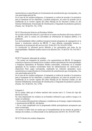 104
características se especificarán en el instrumento de normalización que corresponda, y las
vías autorizadas para tal fin.
En el caso de los residuos peligrosos, el transporte se realiza de acuerdo a la normativa
para el transporte de los materiales y residuos peligrosos, así como de acuerdo con lo
establecido en la versión vigente del Libro Naranja de las Naciones Unidas y/o del
Sistema Globalmente Armonizado de Clasificación y Etiquetado de productos químicos
(Fuente: Art. 38 del D.L. No. 1278).
SC1C2 Recolección Selectiva de Residuos Sólidos
No se tiene recolección selectiva y por ello no se cuenta con horarios del recojo selectivo
de RR.SS., pero se cuenta con actividades de información de limpieza pública a la
población.
Las municipalidades deben establecer progresivamente programas de segregación en la
fuente y recolección selectiva de RR.SS. Y estos deberán contemplar horarios y
frecuencia en la prestación del servicio (Art. 28 del D.S. No. 014-2017-EM).
La recolección se efectuará previa difusión a los generadores por parte de las
municipalidades. Mediante medios masivos de difusión (Art. 33 del D.S. No. 014-2017-
EM)
SC2C2 Transporte Adecuado de residuos
- No cuenta con transporte de acuerdo a las características de RR.SS. El transporte
constituye el proceso de manejo de los residuos sólidos ejecutada por las municipalidades
u Empresas Operadoras de Residuos Sólidos autorizadas, consistente en el traslado
apropiado de los residuos recolectados hasta las infraestructuras de valorización o
disposición final, según corresponda, empleando los vehículos apropiados cuyas
características se especificarán en el instrumento de normalización que corresponda, y las
vías autorizadas para tal fin.
En el caso de los residuos peligrosos, el transporte se realiza de acuerdo a la normativa
para el transporte de los materiales y residuos peligrosos, así como de acuerdo con lo
establecido en la versión vigente del Libro Naranja de las Naciones Unidas y/o del
Sistema Globalmente Armonizado de Clasificación y Etiquetado de productos químicos
(Fuente: Art. 38 del D.L. No. 1278).
Categoría 3
No se cuenta, dado que el relleno sanitario más cercano está a 2, 5 horas de viaje del
distrito de Uraca.
Se viene disponiendo los residuos en un botadero informal lo que conlleve riesgos a la
salud y al ambiente.
- No se cuenta información de volúmenes y estadísticas en el manejo, reaprovechamiento
y minimización de RR.SS., del distrito.
- No se viene cumpliendo con lo programado debido principalmente presupuesto que
tiene el municipio.
Así mismo se debe tener en cuenta que el incumplimiento de las normas de gestión y
manejos de residuos, es infraccionado en las tipificaciones del D.S. No. 014-2017-EM.
SC1C3 Cálculos de residuos dispuestos
 