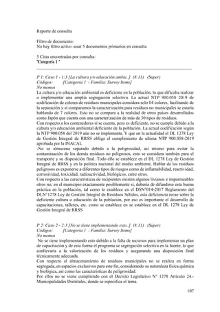 107
Reporte de consulta
Filtro de documento:
No hay filtro activo -usar 5 documentos primarios en consulta
5 Citas encontradas por consulta:
"Categoría 1 "
______________________________________________________________________
P 1: Caso 1 - 1:3 [La cultura y/o educación ambie..] (8:11) (Super)
Códigos: [Categoria 1 - Familia: Survey Items]
No memos
La cultura y/o educación ambiental es deficiente en la población, lo que dificulta realizar
o implementar una amplia segregación selectiva. La actual NTP 900.058 2019 de
codificación de colores de residuos municipales considera solo 04 colores, facilitando de
la separación y si comparamos la caracterización para residuos no municipales se estaría
hablando de 7 colores. Esto no se compara a la realidad de otros países desarrollados
como Japón que cuenta con una caracterización de más de 30 tipos de residuos.
Con respecto a los contenedores si se cuenta, pero es deficiente, no se cumple debido a la
cultura y/o educación ambiental deficiente de la población. La actual codificación según
la NTP 900.058 del 2019 aún no se implementa. Y que en la actualidad el DL 1278 Ley
de Gestión Integral de RRSS obliga el cumplimiento de ultima NTP 900.058-2019
aprobada por la INACAL
-No se almacena separado debido a la peligrosidad, así mismo para evitar la
contaminación de los demás residuos no peligrosos, esto se considera también para el
transporte y su disposición final. Todo ello se establece en el DL 1278 Ley de Gestión
Integral de RRSS y en la política nacional del medio ambiente. Hablar de los residuos
peligrosos es exponerse a diferentes tipos de riesgos como de inflamabilidad, reactividad,
corrosividad, toxicidad, radioactividad, biológicos, entre otros.
Con respecto a las características de recipientes existen algunos livianos e impermeables
otros no, en el municipio exactamente posiblemente sí, debería de difundirse esta buena
práctica en la población, tal como lo establece en el DSN°014-2017 Reglamento del
DLN°1278 Ley de Gestión Integral de Residuos Sólidos, esta deficiencia recae sobre la
deficiente cultura o educación de la población, por eso es importante el desarrollo de
capacitaciones, talleres, etc. como se establece en se establece en el DL 1278 Ley de
Gestión Integral de RRSS
P 2: Caso 2 - 2:3 [No se tiene implementando esto..] (8:11) (Super)
Códigos: [Categoria 1 - Familia: Survey Items]
No memos
No se tiene implementando esto debido a la falta de recursos para implementar un plan
de capacitación y de esta forma el programa se segregación selectiva en la fuente, lo que
conllevaría a la valorización de los residuos y asegurando una disposición final
técnicamente adecuada.
Con respecto al almacenamiento de residuos municipales no se realiza en forma
segregada, en espacios exclusivos para este fin, considerando su naturaleza física química
y biológica, así como las características de peligrosidad.
Por ellos no se viene cumpliendo con el Decreto Legislativo N° 1278 Artículo 24.-
Municipalidades Distritales, donde se especifica el tema.
 