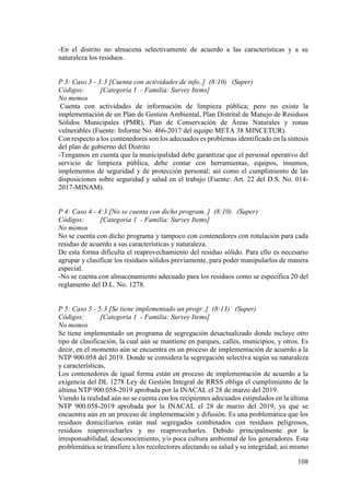 108
-En el distrito no almacena selectivamente de acuerdo a las características y a su
naturaleza los residuos.
P 3: Caso 3 - 3:3 [Cuenta con actividades de info..] (8:10) (Super)
Códigos: [Categoria 1 - Familia: Survey Items]
No memos
Cuenta con actividades de información de limpieza pública; pero no existe la
implementación de un Plan de Gestión Ambiental, Plan Distrital de Manejo de Residuos
Sólidos Municipales (PMR), Plan de Conservación de Áreas Naturales y zonas
vulnerables (Fuente: Informe No. 466-2017 del equipo META 38 MINCETUR).
Con respecto a los contenedores son los adecuados es problemas identificado en la síntesis
del plan de gobierno del Distrito
-Tengamos en cuenta que la municipalidad debe garantizar que el personal operativo del
servicio de limpieza pública, debe contar con herramientas, equipos, insumos,
implementos de seguridad y de protección personal; así como el cumplimiento de las
disposiciones sobre seguridad y salud en el trabajo (Fuente: Art. 22 del D.S. No. 014-
2017-MINAM).
P 4: Caso 4 - 4:3 [No se cuenta con dicho program..] (8:10) (Super)
Códigos: [Categoria 1 - Familia: Survey Items]
No memos
No se cuenta con dicho programa y tampoco con contenedores con rotulación para cada
residuo de acuerdo a sus características y naturaleza.
De esta forma dificulta el reaprovechamiento del residuo sólido. Para ello es necesario
agrupar y clasificar los residuos sólidos previamente, para poder manipularlos de manera
especial.
-No se cuenta con almacenamiento adecuado para los residuos como se especifica 20 del
reglamento del D.L. No. 1278.
P 5: Caso 5 - 5:3 [Se tiene implementado un progr..] (8:13) (Super)
Códigos: [Categoria 1 - Familia: Survey Items]
No memos
Se tiene implementado un programa de segregación desactualizado donde incluye otro
tipo de clasificación, la cual aún se mantiene en parques, calles, municipios, y otros. Es
decir, en el momento aún se encuentra en un proceso de implementación de acuerdo a la
NTP 900.058 del 2019. Donde se considera la segregación selectiva según su naturaleza
y características,
Los contenedores de igual forma están en proceso de implementación de acuerdo a la
exigencia del DL 1278 Ley de Gestión Integral de RRSS obliga el cumplimiento de la
última NTP 900.058-2019 aprobada por la INACAL el 28 de marzo del 2019.
Viendo la realidad aún no se cuenta con los recipientes adecuados estipulados en la última
NTP 900.058-2019 aprobada por la INACAL el 28 de marzo del 2019, ya que se
encuentra aún en un proceso de implementación y difusión. Es una problemática que los
residuos domiciliarios están mal segregados combinados con residuos peligrosos,
residuos reaprovecharles y no reaprovecharles. Debido principalmente por la
irresponsabilidad, desconocimiento, y/o poca cultura ambiental de los generadores. Esta
problemática se transfiere a los recolectores afectando su salud y su integridad; así mismo
 