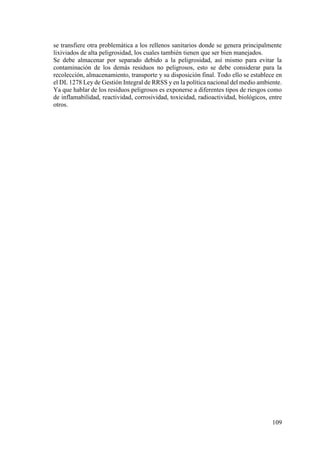 109
se transfiere otra problemática a los rellenos sanitarios donde se genera principalmente
lixiviados de alta peligrosidad, los cuales también tienen que ser bien manejados.
Se debe almacenar por separado debido a la peligrosidad, así mismo para evitar la
contaminación de los demás residuos no peligrosos, esto se debe considerar para la
recolección, almacenamiento, transporte y su disposición final. Todo ello se establece en
el DL 1278 Ley de Gestión Integral de RRSS y en la política nacional del medio ambiente.
Ya que hablar de los residuos peligrosos es exponerse a diferentes tipos de riesgos como
de inflamabilidad, reactividad, corrosividad, toxicidad, radioactividad, biológicos, entre
otros.
 