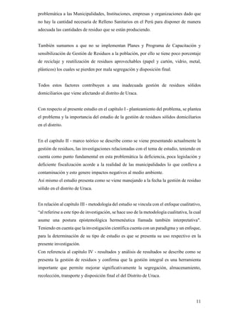 11
problemática a las Municipalidades, Instituciones, empresas y organizaciones dado que
no hay la cantidad necesaria de Relleno Sanitarios en el Perú para disponer de manera
adecuada las cantidades de residuo que se están produciendo.
También sumamos a que no se implementan Planes y Programa de Capacitación y
sensibilización de Gestión de Residuos a la población, por ello se tiene poco porcentaje
de reciclaje y reutilización de residuos aprovechables (papel y cartón, vidrio, metal,
plásticos) los cuales se pierden por mala segregación y disposición final.
Todos estos factores contribuyen a una inadecuada gestión de residuos sólidos
domiciliarios que viene afectando al distrito de Uraca.
Con respecto al presente estudio en el capítulo I - planteamiento del problema, se plantea
el problema y la importancia del estudio de la gestión de residuos sólidos domiciliarios
en el distrito.
En el capítulo II - marco teórico se describe como se viene presentando actualmente la
gestión de residuos, las investigaciones relacionadas con el tema de estudio, teniendo en
cuenta como punto fundamental en esta problemática la deficiencia, poca legislación y
deficiente fiscalización acorde a la realidad de las municipalidades lo que conlleva a
contaminación y esto genere impactos negativos al medio ambiente.
Así mismo el estudio presenta como se viene manejando a la fecha la gestión de residuo
sólido en el distrito de Uraca.
En relación al capítulo III - metodología del estudio se vincula con el enfoque cualitativo,
“al referirse a este tipo de investigación, se hace uso de la metodología cualitativa, la cual
asume una postura epistemológica hermenéutica llamada también interpretativa".
Teniendo en cuenta que la investigación científica cuenta con un paradigma y un enfoque,
para la determinación de su tipo de estudio es que se presenta su uso respectivo en la
presente investigación.
Con referencia al capítulo IV - resultados y análisis de resultados se describe como se
presenta la gestión de residuos y confirma que la gestión integral es una herramienta
importante que permite mejorar significativamente la segregación, almacenamiento,
recolección, transporte y disposición final el del Distrito de Uraca.
 