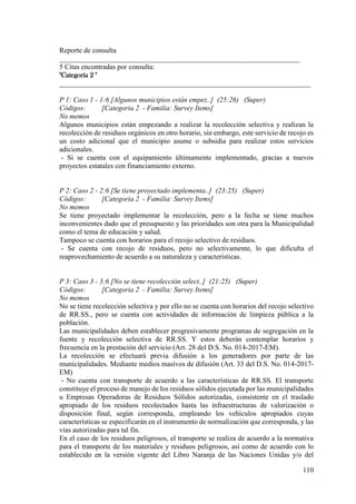 110
Reporte de consulta
___________________________________________________________________
5 Citas encontradas por consulta:
"Categoría 2 "
______________________________________________________________________
P 1: Caso 1 - 1:6 [Algunos municipios están empez..] (25:26) (Super)
Códigos: [Categoria 2 - Familia: Survey Items]
No memos
Algunos municipios están empezando a realizar la recolección selectiva y realizan la
recolección de residuos orgánicos en otro horario, sin embargo, este servicio de recojo es
un costo adicional que el municipio asume o subsidia para realizar estos servicios
adicionales.
- Si se cuenta con el equipamiento últimamente implementado, gracias a nuevos
proyectos estatales con financiamiento externo.
P 2: Caso 2 - 2:6 [Se tiene proyectado implementa..] (23:25) (Super)
Códigos: [Categoria 2 - Familia: Survey Items]
No memos
Se tiene proyectado implementar la recolección, pero a la fecha se tiene muchos
inconvenientes dado que el presupuesto y las prioridades son otra para la Municipalidad
como el tema de educación y salud.
Tampoco se cuenta con horarios para el recojo selectivo de residuos.
- Se cuenta con recojo de residuos, pero no selectivamente, lo que dificulta el
reaprovechamiento de acuerdo a su naturaleza y características.
P 3: Caso 3 - 3:6 [No se tiene recolección select..] (21:25) (Super)
Códigos: [Categoria 2 - Familia: Survey Items]
No memos
No se tiene recolección selectiva y por ello no se cuenta con horarios del recojo selectivo
de RR.SS., pero se cuenta con actividades de información de limpieza pública a la
población.
Las municipalidades deben establecer progresivamente programas de segregación en la
fuente y recolección selectiva de RR.SS. Y estos deberán contemplar horarios y
frecuencia en la prestación del servicio (Art. 28 del D.S. No. 014-2017-EM).
La recolección se efectuará previa difusión a los generadores por parte de las
municipalidades. Mediante medios masivos de difusión (Art. 33 del D.S. No. 014-2017-
EM)
- No cuenta con transporte de acuerdo a las características de RR.SS. El transporte
constituye el proceso de manejo de los residuos sólidos ejecutada por las municipalidades
u Empresas Operadoras de Residuos Sólidos autorizadas, consistente en el traslado
apropiado de los residuos recolectados hasta las infraestructuras de valorización o
disposición final, según corresponda, empleando los vehículos apropiados cuyas
características se especificarán en el instrumento de normalización que corresponda, y las
vías autorizadas para tal fin.
En el caso de los residuos peligrosos, el transporte se realiza de acuerdo a la normativa
para el transporte de los materiales y residuos peligrosos, así como de acuerdo con lo
establecido en la versión vigente del Libro Naranja de las Naciones Unidas y/o del
 