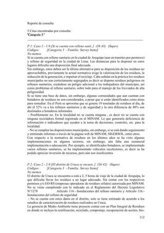 112
Reporte de consulta
5 Citas encontradas por consulta:
"Categoría 3 "
______________________________________________________________________
P 1: Caso 1 - 1:9 [Si se cuenta con relleno sanit..] (38:43) (Super)
Códigos: [Categoria 3 - Familia: Survey Items]
No memos
Si se cuenta con relleno sanitario en la ciudad de Arequipa (aun en tramites por permisos)
y relleno de seguridad en la ciudad de Lima. Las distancias para la disponer en estos
lugares dificulta una disposición final adecuada.
Sin embargo, estos deben ser la última alternativa para su disposición de los residuos no
aprovechables, previamente la actual normativa exige la valorización de los residuos, la
reducción de la generación, e impulsar el reciclaje. Cabe señalar en la práctica los residuos
municipales no son correctamente segregados es decir se dispone residuos peligrosos en
rellenos sanitarios, creándose un peligro adicional a los trabajadores del municipio, así
como problemas al relleno sanitario, sobre todo para el manejo de los lixiviados de alta
peligrosidad.
Si se tiene una base de datos, sin embargo, algunas comunidades que aun cuentan con
botaderos de residuos no son considerados, a pesar que si están identificados como áreas
para remediar. En el Perú se aproxima que se genera 19 toneladas de residuos al día, de
ahí el 52% va a los rellenos sanitarios y de seguridad y la otra diferencia de 48% son
destinados a botaderos informales
- Posiblemente no. En la localidad no se cuenta ninguna , es decir no se cuenta con
ninguna recicladora formal registrada en el MINAM. Lo que generaría deficiencia de
información o indicadores que ayuden a la toma de decisiones, controles, etc. para la
localidad.
- No se cumplen las disposiciones municipales, sin embargo, si se está dando seguimiento
y emitiendo informes a través de la página web de MINAM, SIGERSOL, entre otros.
Con respecto a la normativa de residuos en los últimos años se ha visto algunas
implementaciones en algunos sectores, sin embargo, aún falta una sustancial
implementación o adecuación. Por ejemplo, se identificados botaderos, se implementado
varios rellenos sanitarios, se ha implementado vehículos recolectores, es decir se ha
podido apreciar inversión de recursos, pero aún son insuficientes
P 2: Caso 2 - 2:9 [El distrito de Uraca se encuen..] (38:42) (Super)
Códigos: [Categoria 3 - Familia: Survey Items]
No memos
El distrito de Uraca se encuentra a está a 2, 5 horas de viaje de la ciudad de Arequipa, lo
que dificulta llevar los residuos a un lugar adecuado. Sin contar con los respectivos
permisos y/o EO-RS (empresas operadoras de residuos sólidos) autorizada por MINAM.
No se viene cumpliendo con lo indicado en el Reglamento del Decreto Legislativo
N°1278 Artículo 114.- Instalaciones del relleno sanitario y Artículo 116.-
Instalaciones del relleno de seguridad
- No se cuenta con estos datos en el distrito, solo se tiene estimado de acuerdo a los
estudios de caracterización de residuos realizados en Uraca.
La gerencia de Medio Ambiente tiene proyecto contar con un Plan Integral de Residuos
en donde se incluya la reutilización, reciclado, compostaje, recuperación de aceites, bio-
 